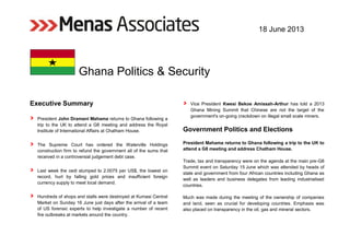 18 June 2013
Ghana Politics & Security
Executive Summary
President John Dramani Mahama returns to Ghana following a
trip to the UK to attend a G8 meeting and address the Royal
Institute of International Affairs at Chatham House.
The Supreme Court has ordered the Waterville Holdings
construction firm to refund the government all of the sums that
received in a controversial judgement debt case.
Last week the cedi slumped to 2.0075 per US$, the lowest on
record, hurt by falling gold prices and insufficient foreign
currency supply to meet local demand.
Hundreds of shops and stalls were destroyed at Kumasi Central
Market on Sunday 16 June just days after the arrival of a team
of US forensic experts to help investigate a number of recent
fire outbreaks at markets around the country.
Vice President Kwesi Bekoe Amissah-Arthur has told a 2013
Ghana Mining Summit that Chinese are not the target of the
government's on-going crackdown on illegal small scale miners.
Government Politics and Elections
President Mahama returns to Ghana following a trip to the UK to
attend a G8 meeting and address Chatham House.
Trade, tax and transparency were on the agenda at the main pre-G8
Summit event on Saturday 15 June which was attended by heads of
state and government from four African countries including Ghana as
well as leaders and business delegates from leading industrialised
countries.
Much was made during the meeting of the ownership of companies
and land, seen as crucial for developing countries. Emphasis was
also placed on transparency in the oil, gas and mineral sectors.
 