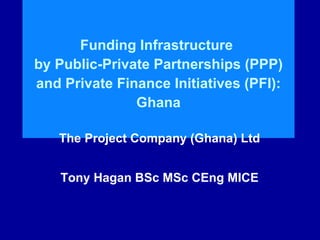 Funding Infrastructure
by Public-Private Partnerships (PPP)
and Private Finance Initiatives (PFI):
Ghana
The Project Company (Ghana) Ltd
Tony Hagan BSc MSc CEng MICE
 