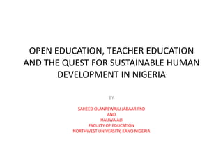 OPEN EDUCATION, TEACHER EDUCATION
AND THE QUEST FOR SUSTAINABLE HUMAN
DEVELOPMENT IN NIGERIA
BY
SAHEED OLANREWAJU JABAAR PhD
AND
HAUWA ALI
FACULTY OF EDUCATION
NORTHWEST UNIVERSITY, KANO NIGERIA
 