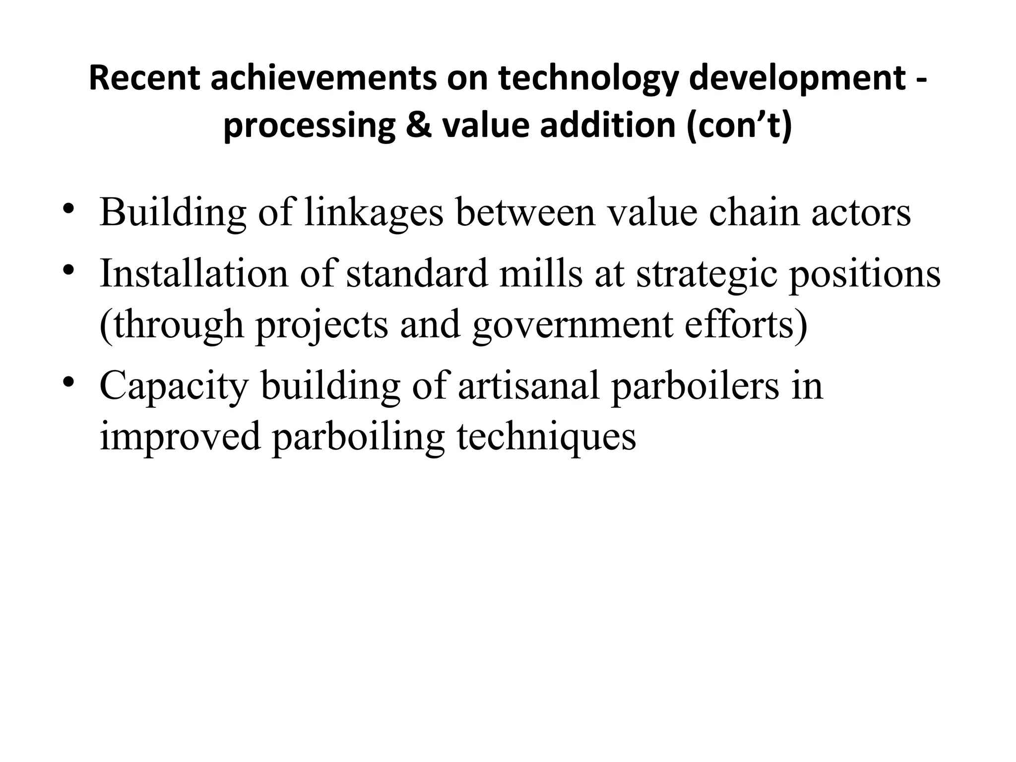 Recent achievements on technology development -
         processing & value addition (con’t)

• Building of linkages between value chain actors
• Installation of standard mills at strategic positions
  (through projects and government efforts)
• Capacity building of artisanal parboilers in
  improved parboiling techniques
 