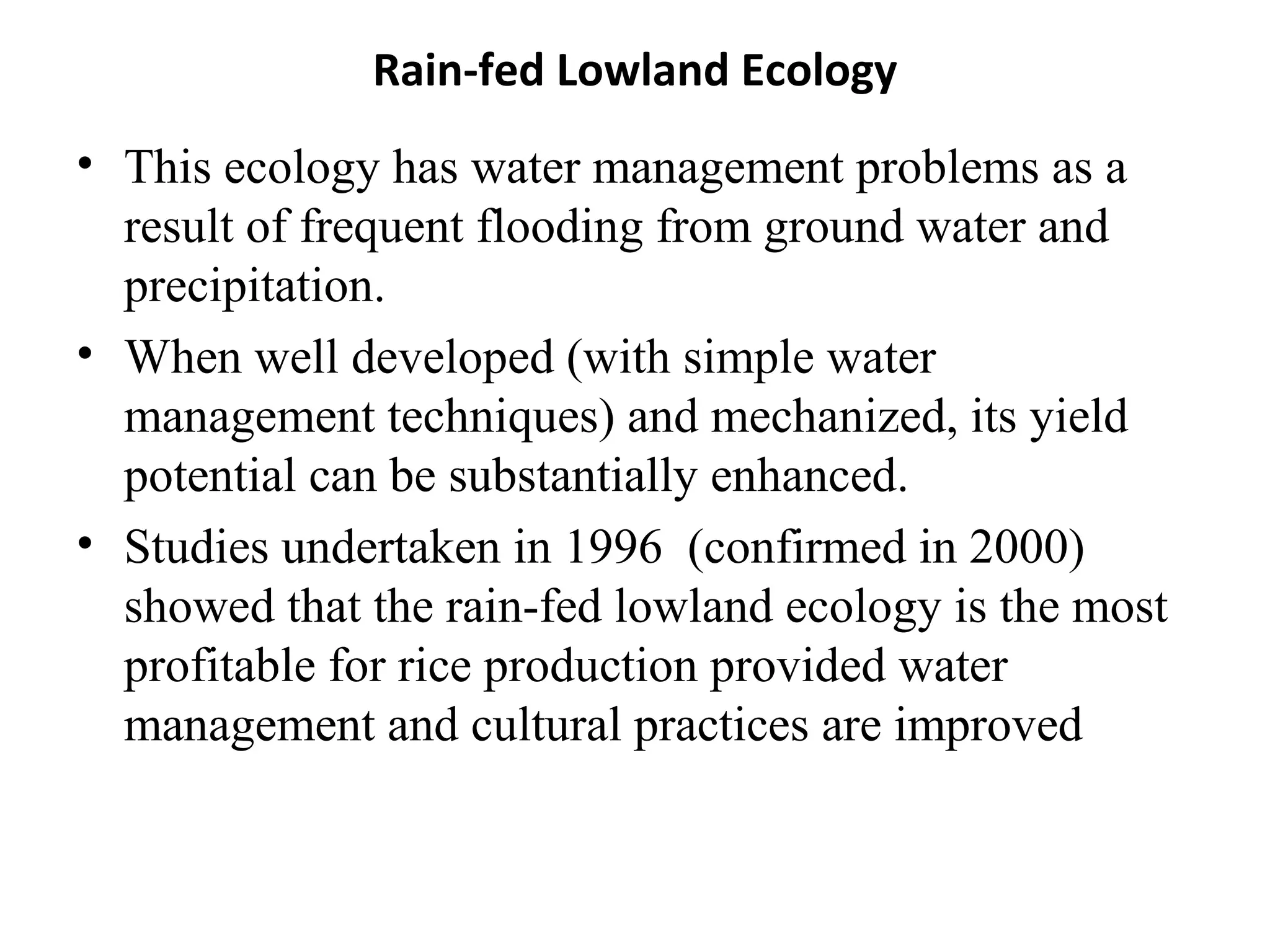 Rain-fed Lowland Ecology
• This ecology has water management problems as a
  result of frequent flooding from ground water and
  precipitation.
• When well developed (with simple water
  management techniques) and mechanized, its yield
  potential can be substantially enhanced.
• Studies undertaken in 1996 (confirmed in 2000)
  showed that the rain-fed lowland ecology is the most
  profitable for rice production provided water
  management and cultural practices are improved
 