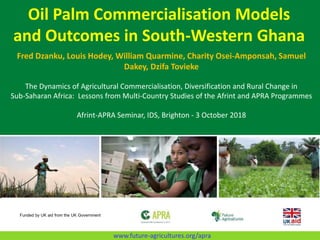 Oil Palm Commercialisation Models
and Outcomes in South-Western Ghana
Fred Dzanku, Louis Hodey, William Quarmine, Charity Osei-Amponsah, Samuel
Dakey, Dzifa Tovieke
The Dynamics of Agricultural Commercialisation, Diversification and Rural Change in
Sub-Saharan Africa: Lessons from Multi-Country Studies of the Afrint and APRA Programmes
Afrint-APRA Seminar, IDS, Brighton - 3 October 2018
Funded by UK aid from the UK Government
www.future-agricultures.org/apra
 