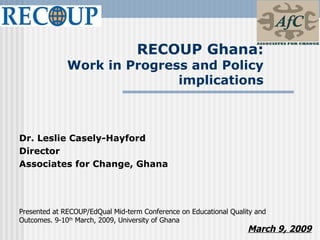 RECOUP Ghana:
               Work in Progress and Policy
                              implications



Dr. Leslie Casely-Hayford
Director
Associates for Change, Ghana




Presented at RECOUP/EdQual Mid-term Conference on Educational Quality and
Outcomes. 9-10th March, 2009, University of Ghana
                                                                   March 9, 2009
 