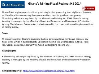 Complete Report @ http://www.marketreportsonline.com/337905.html
Ghana's Mining Fiscal Regime: H1 2014
Ghana fiscal regime report outlines governing bodies, governing laws, rights and licenses,
and key fiscal terms covering three commodities: bauxite, gold and manganese.
The mining industry is regulated by the Minerals and Mining Act 2006. Ghana's mining
industry is managed by the Ministry of Land and Resources and Environment Protection
Agency. The Minerals Commission is also involved in the coordination and implementation
of mining policy.
Scope
The report outlines Ghana's governing bodies, governing laws, rights and licenses, key
fiscal terms which includes Royalty, Corporate Income Tax, Depreciation, Gift Tax, Rent
Tax, Capital Gains Tax, Loss Carry Forward, Withholding Tax and VAT.
Key highlights
• The mining industry is regulated by the Minerals and Mining Act 2006. Ghana's mining
industry is managed by the Ministry of Land and Resources and Environment Protection
Agency.
 
