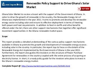 Complete Report @ http://www.marketreportsonline.com/323545.html
Renewable Policy Support to Drive Ghana's Solar
Market
Ghana Solar Market to receive a boost with the support of the Government of Ghana. In
order to drive the growth of renewable in the country, the Renewable Energy Act of
Ghana was implemented in the year 2011. It aims to promote and develop the renewable
energy sector including solar and ensure its effective deployment in terms of meeting
both power and heat requirements. In addition to feed-in-tariffs and other benefits
offered under the Act, there are other support mechanisms that together offer significant
investment opportunities in the Ghana renewable market space.
Scope
This report provides a detailed understanding of the various policy support mechanisms
available in Ghana to promote the growth and development of renewable energy sources
including solar in the country. In particular, the report lays its focus on the details of the
Renewable Energy Act implemented by the Government of Ghana in the year 2011.
Furthermore, the report also guides the investors on the structure of Power Purchase
Agreement for renewables in the country coupled with the entire process of acquiring an
electricity license. In short, it a ready policy guide for the investors who plans to invest in
the Ghana's renewable energy market.
 