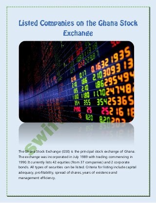 The Ghana Stock Exchange (GSE) is the principal stock exchange of Ghana.
The exchange was incorporated in July 1989 with trading commencing in
1990. It currently lists 42 equities (from 37 companies) and 2 corporate
bonds. All types of securities can be listed. Criteria for listing include capital
adequacy, profitability, spread of shares, years of existence and
management efficiency.
 