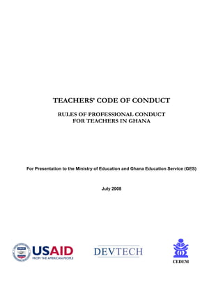 TEACHERS’ CODE OF CONDUCT
              RULES OF PROFESSIONAL CONDUCT
                  FOR TEACHERS IN GHANA




For Presentation to the Ministry of Education and Ghana Education Service (GES)



                                  July 2008




                                                                   CEDEM
 