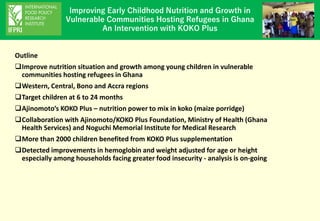 Improving Early Childhood Nutrition and Growth in
Vulnerable Communities Hosting Refugees in Ghana
An Intervention with KOKO Plus
Outline
❑Improve nutrition situation and growth among young children in vulnerable
communities hosting refugees in Ghana
❑Western, Central, Bono and Accra regions
❑Target children at 6 to 24 months
❑Ajinomoto’s KOKO Plus – nutrition power to mix in koko (maize porridge)
❑Collaboration with Ajinomoto/KOKO Plus Foundation, Ministry of Health (Ghana
Health Services) and Noguchi Memorial Institute for Medical Research
❑More than 2000 children benefited from KOKO Plus supplementation
❑Detected improvements in hemoglobin and weight adjusted for age or height
especially among households facing greater food insecurity - analysis is on-going
 