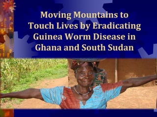 Moving Mountains to
Touch Lives by Eradicating
Guinea Worm Disease in
Ghana and South Sudan
 