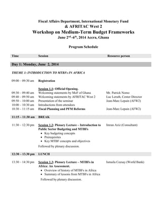 Fiscal Affairs Department, International Monetary Fund
& AFRITAC West 2
Workshop on Medium-Term Budget Frameworks
June 2nd
–6th
, 2014 Accra, Ghana
Program Schedule
Time Session Resource person
Day 1: Monday, June 2, 2014
THEME 1: INTRODUCTION TO MTBFs IN AFRICA
09:00 – 09:30 am Registration
09:30 – 09:40 am
09:40 – 09:50 am
09:50 – 10:00 am
10:00 – 10:30 am
10:30 – 11:15 am
Session 1.1: Official Opening.
Welcoming statements by MoF of Ghana
Welcoming statements by AFRITAC West 2
Presentation of the seminar
Introductions from attendees
Fiscal Planning and PFM Reforms
Mr. Patrick Nomo
Luc Leruth, Center Director
Jean-Marc Lepain (AFW2)
Jean-Marc Lepain (AFW2)
11:15 – 11:30 am BREAK
11:30 – 12:30 pm Session 1.2: Plenary Lecture – Introduction to
Public Sector Budgeting and MTBFs
 Key budgeting concepts
 Prerequisites
 Key MTBF concepts and objectives
Followed by plenary discussion.
Imran Aziz (Consultant)
12:30 – 13.30 pm LUNCH
13:30 – 14:30 pm Session 1.3: Plenary Lecture – MTBFs in
Africa: An Assessment.
 Overview of history of MTBFs in Africa
 Summary of lessons from MTBFs in Africa
Followed by plenary discussion.
Ismaila Ceesay (World Bank)
 