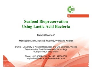 Seafood Biopreservation
                        Using Lactic Acid Bacteria
                                                    Mahdi Ghanbari*

                  Mansooreh Jami, Konrad J.Domig, Wolfgang Kneifel

             BOKU - University of Natural Resources and Life Sciences, Vienna
                      Department of Food Science and Technology
                                               Muthgasse 18, A-1190 Vienna

                             Phone: +43 1 47654-6750, Fax: +43 1 47654-6751
                               m.ghanbari@boku.ac.at, www.dlwt.boku.ac.at
14.10.2012                                                                                                               1
    AQUA 2012, 1. - 5. September, Prague   I   Seafood Biopreservation Using Lactic Acid Bacteria   I   Mahdi Ghanbari
 