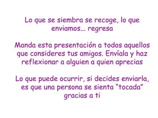 Lo que se siembra se recoge, lo que enviamos... regresa Manda esta presentación a todos aquellos que consideres tus amigos. Envíala y  haz reflexionar  a alguien a quien aprecias Lo que puede ocurrir, si decides enviarl a , es que una persona se sienta “tocad a ” gracias a ti 
