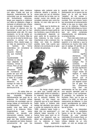 evidentemente, debo colaborar
con ellos. Puede ser que yo
dependa materialmente de la
comunidad que es responsable
del linchamiento; entonces,
tengo que negarme a colaborar
con ellos en adelante y llegar a
rechazar el alimento que viniera
de esa comunidad. Incluso he
de romper mi alianza con los
hermanos de color que no han
reaccionado ante ello. En caso
necesario, no he de vacilar en
inmolarme a mí mismo. Más de
una vez en la vida he tenido que
ponerme a pensar en ese
extremo. Pero, desde luego, no
se trata de exponerme a morir
de hambre, de forma
sistemática, sin considerar el
conjunto de la
situación. Además,
hay que mantener
una fe
inquebrantable
mientras la vida se
vaya alejando de
nosotros, minuto a
minuto. Pero yo soy
un ejemplo
demasiado pobre
de noviolencia y
puede ser que mis
ideas no convenzan
a nadie. Si, a pesar
de todos mis
esfuerzos, no lo
consigo en toda mi
vida, no por eso
disminuirá mi fe. . . .
.
. . . . En estos días en
que reina la fuerza bruta, parece
casi imposible liberarse
definitivamente del yugo de la
violencia. En muchas cartas
anónimas me aconsejan que no
ponga trabas al movimiento de
no-colaboración, aunque el
pueblo crea que tiene que
recurrir a la violencia. Otros,
imaginándose que estoy
tramando en secreto una
intervención violenta, vienen a
preguntarme cuándo tendrá
lugar ese feliz acontecimiento,
tan esperado por todos. Quieren
convencerme de que los
ingleses sólo cederán ante la
violencia, abierta o secreta. A
veces paso por ser el individuo
más criminal de la India, por no
revelar nunca mis planes por
completo; piensan que, como los
demás, no creo más que en la
violencia.
Dado que la doctrina de
la violencia ejerce un gran
atractivo sobre la mayor parte de
los hombres y que el éxito de la
no-colaboración depende en
gran parte de la ausencia de
toda violencia, le doy mucha
importancia a dar a conocer mis
ideas con toda la claridad
posible, tanto más cuanto que
afectan a la conducta de un gran
número de personas.
No tengo ningún reparo
en decir que, cuando sólo es
posible elegir entre la cobardía y
la violencia, hay que decidirse
por la solución violenta. Por
ejemplo, mi hijo mayor me
preguntó que es lo que debería
haber hecho si hubiera sido
testigo del atentado que estuvo
a punto de costarme la vida en
1908: ¿debería haber huido y
dejar que me asesinaran? ¿o
debería haber recurrido a la
fuerza física para venir en mi
ayuda? Le respondí que su
deber era defenderme, incluso
con la violencia si fuera
necesario. Esta explicación
guarda cierta relación con mi
participación en la guerra de los
boers, en la que se llamó
“rebelión” de los zulúes y,
finalmente, en la primera guerra
mundial. Por esa misma razón
les recomiendo el entrenamiento
militar a los que no creen más
que en la violencia. Preferiría
que la India defendiese su honor
por la fuerza de las armas antes
que ver cómo contempla
cobardemente, sin defenderse,
su propia derrota.
i
Pero creo sobre todo que
la noviolencia es infinitamente
superior a la violencia y que la
clemencia es mucho más noble
que el castigo. El perdón es el
ornato del guerrero. Pero la
ausencia de
violencia no
significa
clemencia, más
cuando existe la
posibilidad de
castigar. Por el
contrario, se
encuentra privada
de todo significado
cuando no hay
ningún medio de
replicar. A nadie
se le ocurriría
pensar que el
ratón es clemente
por dejarse comer
por el gato. Por
eso comprendo
muy bien los
sentimientos de los que piden
una sanción ejemplar para el
general Dyer y sus comparsas.
Si pudieran, no vacilarían en
lincharlo. Pero, por lo que se
refiere a la India, no creo que
carezcamos de defensa. Lo que
quiero sencillamente es utilizar
lo mejor posible mis fuerzas y
las de la India.
Que no se interpreten
mal mis ideas. La verdadera
fuerza no es de origen físico.
Procede de una voluntad
indomable. En el plano físico, un
inglés es inferior a un zulú. Pero,
incluso delante de un niño
nglés, un zulú se escapa por
Página 18 Recopilado por Emilio Arranz Beltrán
 