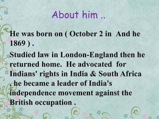 About him ..
And heHe was born on ( October 2 in
1869 ) .
Studied law in London-England then he
returned home. He advocated for
Indians' rights in India & South Africa
, he became a leader of India's
independence movement against the
British occupation .
 
