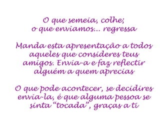 O que semeia, colhe;
    o que enviamos... regressa

Manda esta apresentação a todos
  aqueles que consideres teus
 amigos. Envia-a e faz reflectir
   alguém a quem aprecias

O que pode acontecer, se decidires
envia-la, é que alguma pessoa se
   sinta “tocada”, graças a ti
 