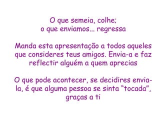 O que semeia, colhe; o que enviamos... regressa Manda esta apresentação a todos aqueles que consideres teus amigos. Envia-a e faz reflectir alguém a quem aprecias O que pode acontecer, se decidires envia-la, é que alguma pessoa se sinta “tocada”, graças a ti 