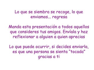Lo que se siembra se recoge, lo que enviamos... regresa Manda esta presentación a todos aquellos que consideres tus amigos. Envíala y  haz reflexionar  a alguien a quien aprecias Lo que puede ocurrir, si decides enviarl a , es que una persona se sienta “tocad a ” gracias a ti 