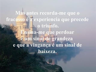Mas antes recorda-me que o
fracasso é a experiencia que precede
o triunfo.
Ensina-me que perdoar
é um sinal de grandeza
e que a vingança é um sinal de
baixeza.
 