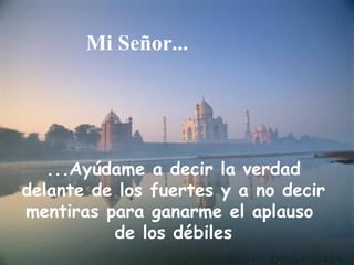 Mi Señor...




   ...Ayúdame a decir la verdad
delante de los fuertes y a no decir
mentiras para ganarme el aplauso
          de los débiles
 
