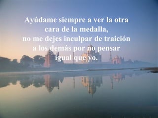 Ayúdame siempre a ver la otra
       cara de la medalla,
no me dejes inculpar de traición
   a los demás por no pensar
          igual que yo.
 