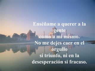 Enséñame a querer a la
          gente
   como a mí mismo.
 No me dejes caer en el
         orgullo
   si triunfo, ni en la
desesperación si fracaso.
 