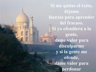 Si me quitas el éxito, déjame fuerzas para aprender   del fracaso. Si yo ofendiera a la gente, dame valor para disculparme y si la gente me ofende, dame valor para perdonar 