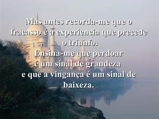 Mas antes recorda-me que o fracasso é a experiencia que precede o triunfo. Ensina-me que perdoar é um sinal de grandeza  e que a vingança é um sinal de baixeza. 