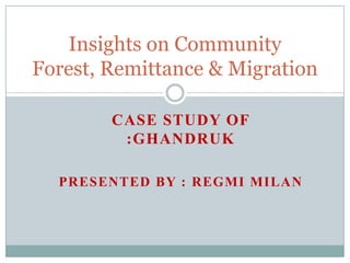 CASE STUDY OF
:GHANDRUK
PRESENTED BY : REGMI MILAN
Insights on Community
Forest, Remittance & Migration
 