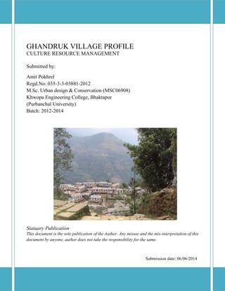GHANDRUK VILLAGE PROFILE 
CULTURE RESOURCE MANAGEMENT 
Submitted by: 
Amit Pokhrel 
Regd.No: 035-3-3-03881-2012 
M.Sc. Urban design & Conservation (MSC06908) 
Khwopa Engineering College, Bhaktapur 
(Purbanchal University) 
Batch: 2012-2014 
Statuary Publication 
This document is the sole publication of the Author. Any misuse and the mis-interpretation of this document by anyone, author does not take the responsibility for the same. 
Submission date: 06/06/2014  
