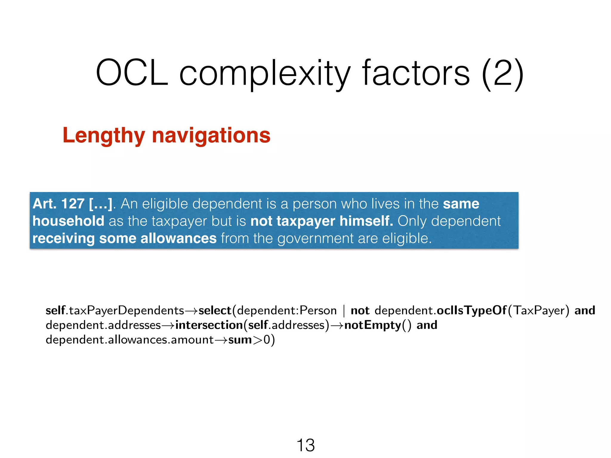 OCL complexity factors (2) 
Art. 127 […]. An eligible dependent is a person who lives in the same 
household as the taxpayer but is not taxpayer himself. Only dependent 
receiving some allowances from the government are eligible. 
self.taxPayerDependents!select(dependent:Person | not dependent.oclIsTypeOf(TaxPayer) and 
dependent.addresses!intersection(self.addresses)!notEmpty() and 
dependent.allowances.amount!sum>0) 
13 
Lengthy navigations! 
! 
! 
 