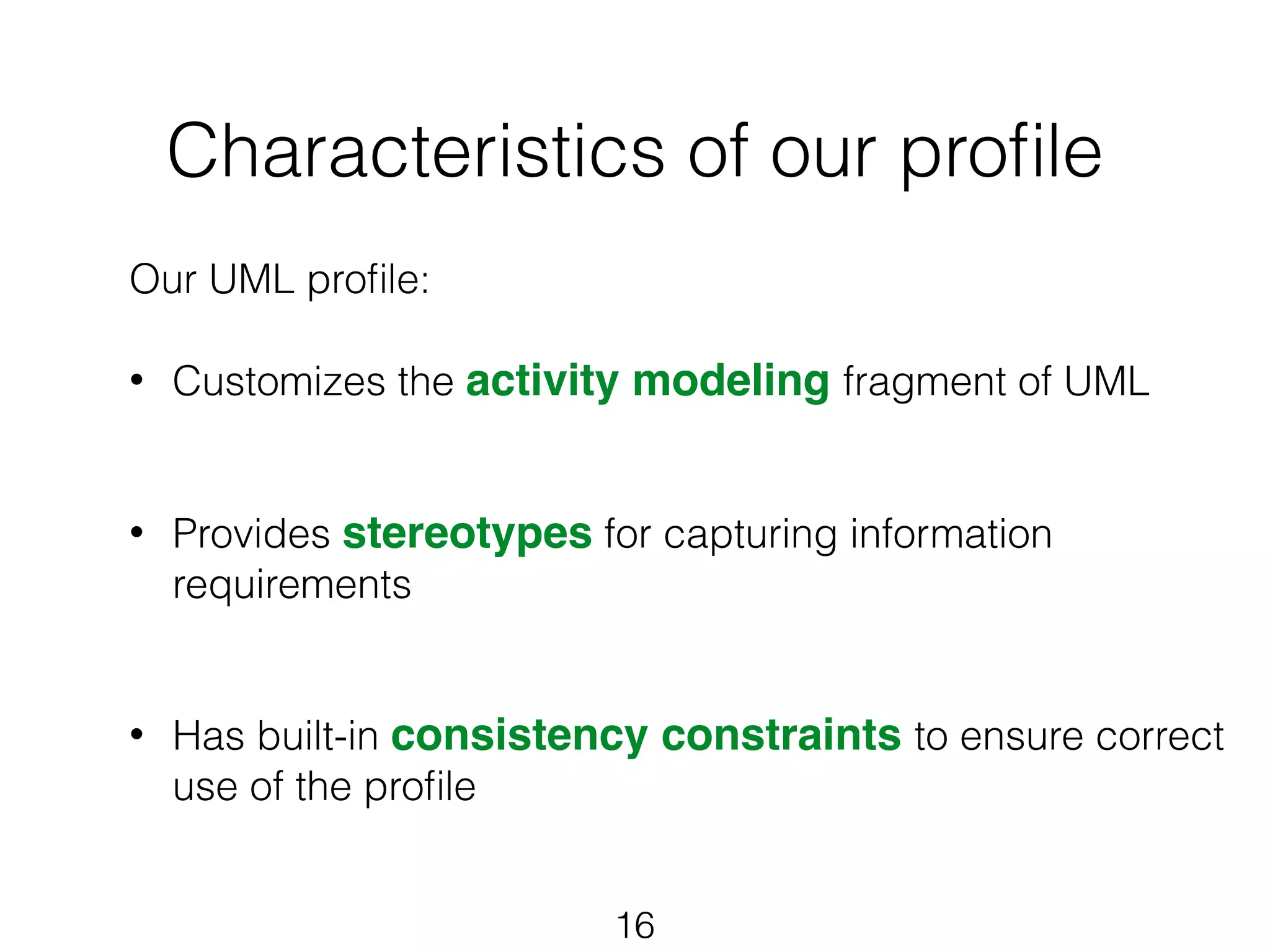Characteristics of our profile 
Our UML profile: 
! 
• Customizes the activity modeling fragment of UML 
! 
! 
• Provides stereotypes for capturing information 
16 
requirements 
! 
! 
• Has built-in consistency constraints to ensure correct 
use of the profile 
! 
! 
! 
 