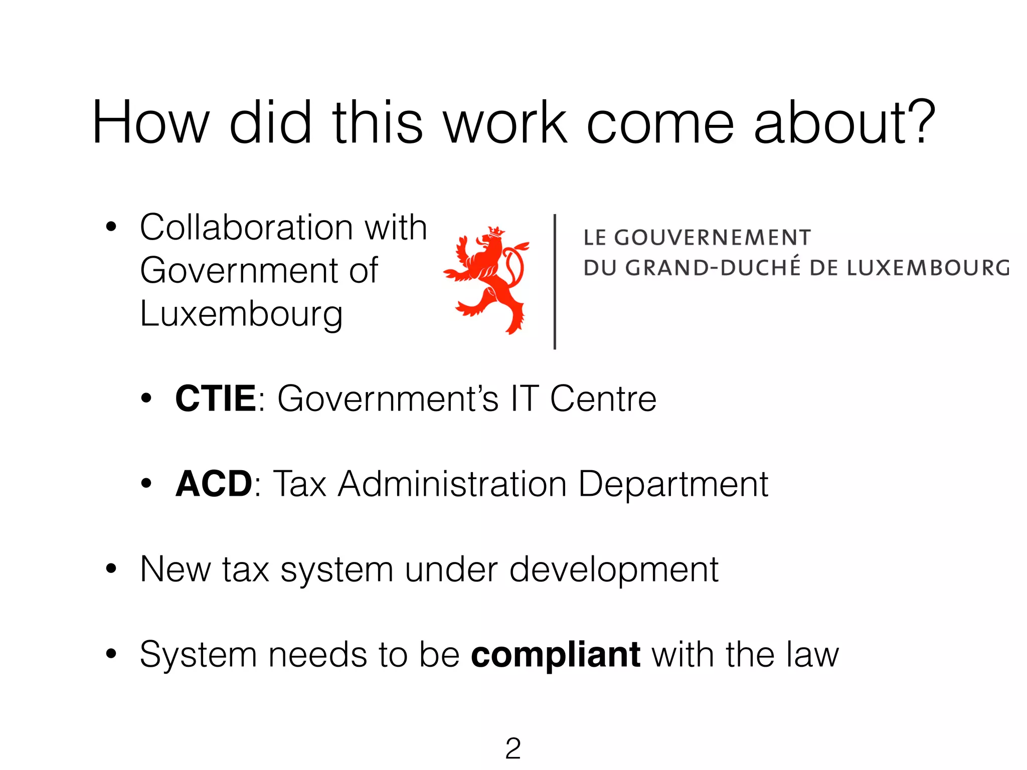 How did this work come about? 
• Collaboration with 
Government of 
Luxembourg 
• CTIE: Government’s IT Centre 
• ACD: Tax Administration Department 
• New tax system under development 
• System needs to be compliant with the law 
2 
 