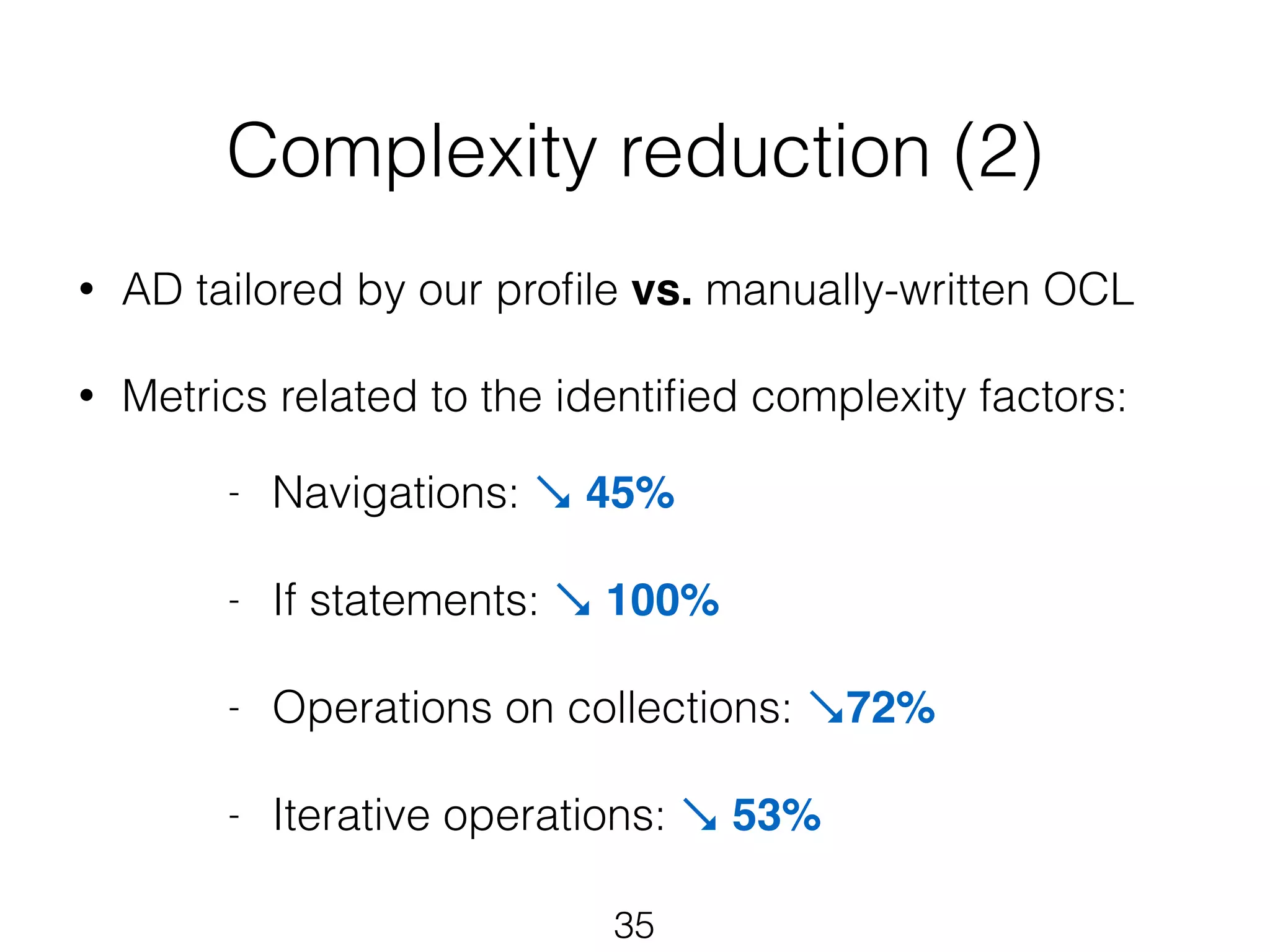 Complexity reduction (2) 
• AD tailored by our profile vs. manually-written OCL 
! 
• Metrics related to the identified complexity factors: 
- Navigations: ↘ 45%! 
35 
! 
- If statements: ↘ 100%! 
! 
- Operations on collections: ↘72% 
! 
- Iterative operations: ↘ 53% 
 