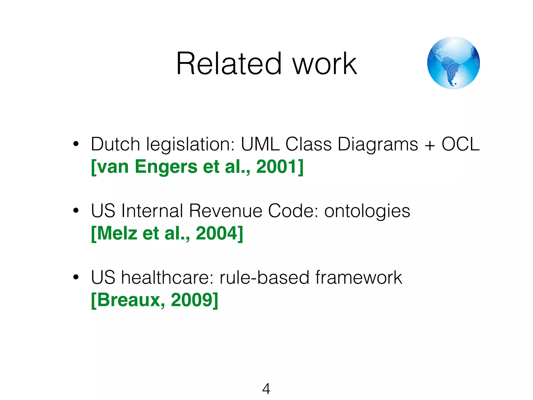 Related work 
• Dutch legislation: UML Class Diagrams + OCL 
[van Engers et al., 2001] 
• US Internal Revenue Code: ontologies 
[Melz et al., 2004] 
• US healthcare: rule-based framework 
[Breaux, 2009] 
4 
 