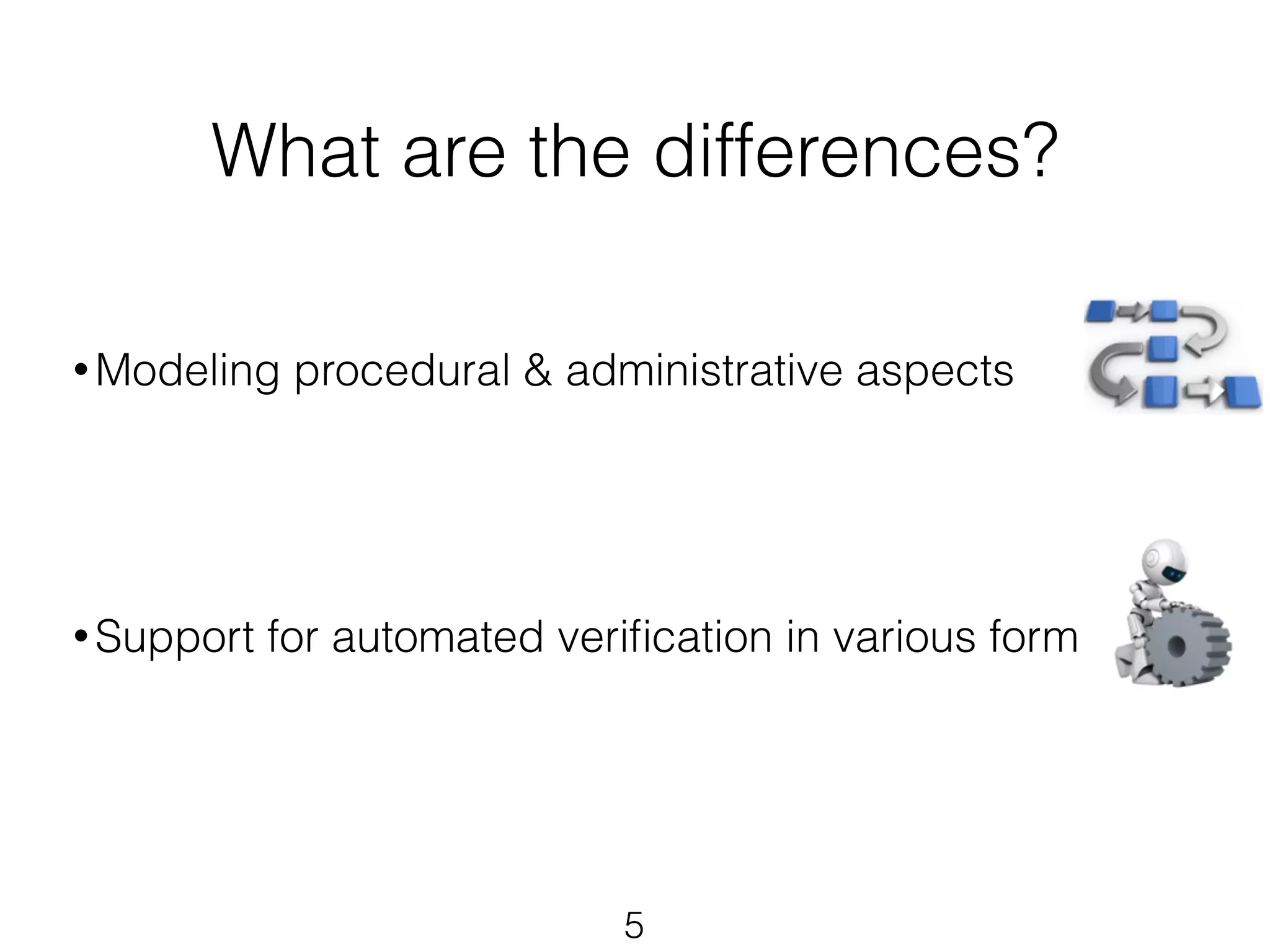 What are the differences? 
• Modeling procedural & administrative aspects 
! 
! 
! 
! 
•Support for automated verification in various form 
! 
5 
 