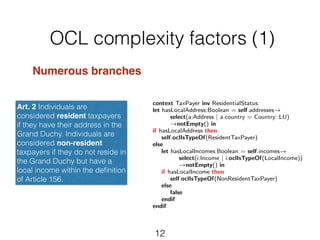 OCL complexity factors (1) 
12 
Numerous branches! 
! 
! 
Art. 2 Individuals are 
considered resident taxpayers 
if they have their address in the 
Grand Duchy. Individuals are 
considered non-resident 
taxpayers if they do not reside in 
the Grand Duchy but have a 
local income within the definition 
of Article 156. 
context TaxPayer inv ResidentialStatus: 
let hasLocalAddress:Boolean = self.addresses! select(a:Address | a.country = Country::LU) 
!notEmpty() in 
if hasLocalAddress then 
self.oclIsTypeOf(ResidentTaxPayer) 
else 
let hasLocalIncomes:Boolean = self.incomes! select(i:Income | i.oclIsTypeOf(LocalIncome)) 
!notEmpty() in 
if hasLocalIncome then 
self.oclIsTypeOf(NonResidentTaxPayer) 
else 
false 
endif 
endif 
 