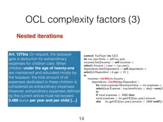 OCL complexity factors (3) 
Art. 127bis On request, the taxpayer 
gets a deduction for extraordinary 
expenses for children care. When 
children under the age of twenty-one 
are maintained and educated mostly by 
the taxpayer, the total amount of all 
expenses dedicated to these children is 
considered as extraordinary expenses. 
However, extraordinary expenses defined 
by the current article must not exceed 
3.480 euros per year and per child […] 
14 
Nested iterations 
context TaxPayer inv CE3: 
let tax year:Date = self.tax year, 
incomes:Set(Income) = self.incomes! select(i:Income | i.year = tax year), 
dependents:Set(Dependent) = self.dependents! select(d:Dependent | d.age < 21 ) 
in 
incomes!forAll(inc:Income | dependents!forAll(dep:Dependent | let total expenses:MonetaryValue = inc.expenses! select(exp:Expense | exp.beneficiary = dep)!sum() 
in 
if total expenses < 3480 then 
total expenses = inc.getCE3(tax year).amount 
else inc.getCE3(tax year).amount = 3480 endif)) 
 