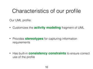 Characteristics of our profile 
Our UML profile: 
! 
• Customizes the activity modeling fragment of UML 
! 
! 
• Provides stereotypes for capturing information 
16 
requirements 
! 
! 
• Has built-in consistency constraints to ensure correct 
use of the profile 
! 
! 
! 
 