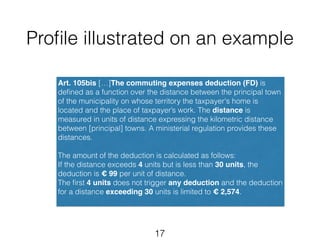 Profile illustrated on an example 
Art. 105bis […]The commuting expenses deduction (FD) is 
defined as a function over the distance between the principal town 
of the municipality on whose territory the taxpayer's home is 
located and the place of taxpayer’s work. The distance is 
measured in units of distance expressing the kilometric distance 
between [principal] towns. A ministerial regulation provides these 
distances. 
! 
The amount of the deduction is calculated as follows: 
If the distance exceeds 4 units but is less than 30 units, the 
deduction is € 99 per unit of distance. 
The first 4 units does not trigger any deduction and the deduction 
for a distance exceeding 30 units is limited to € 2,574. 
17 
 