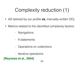 Complexity reduction (1) 
• AD tailored by our profile vs. manually-written OCL 
! 
• Metrics related to the identified complexity factors: 
34 
- Navigations 
! 
- If statements 
! 
- Operations on collections 
! 
- Iterative operations 
[Reynoso et al., 2004] 
 