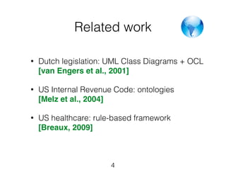 Related work 
• Dutch legislation: UML Class Diagrams + OCL 
[van Engers et al., 2001] 
• US Internal Revenue Code: ontologies 
[Melz et al., 2004] 
• US healthcare: rule-based framework 
[Breaux, 2009] 
4 
 