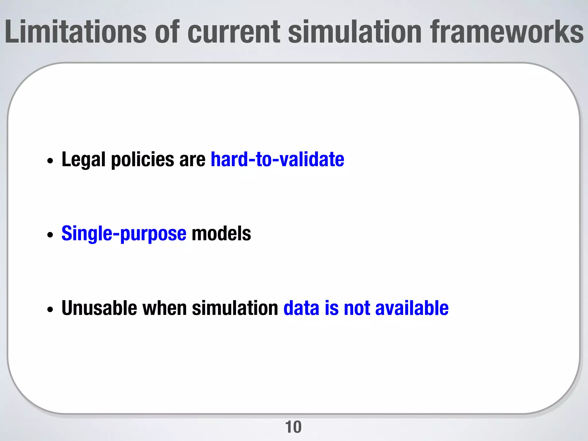 Limitations of current simulation frameworks
10
•  Legal policies are hard-to-validate
•  Single-purpose models
•  Unusable when simulation data is not available

 