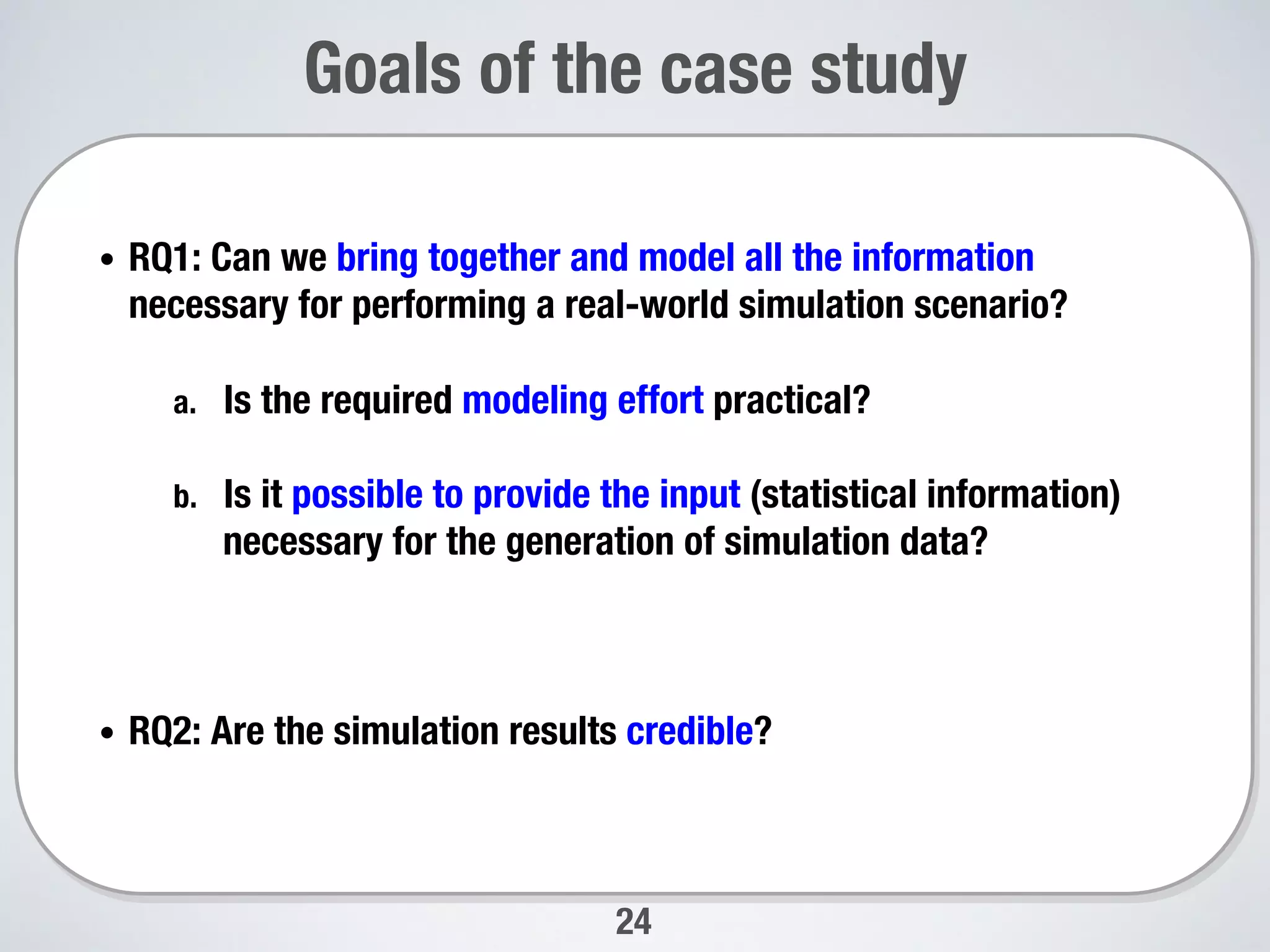 24
Goals of the case study
•  RQ1: Can we bring together and model all the information
necessary for performing a real-world simulation scenario? 
a.  Is the required modeling effort practical? 
b.  Is it possible to provide the input (statistical information)
necessary for the generation of simulation data?
•  RQ2: Are the simulation results credible? 
 