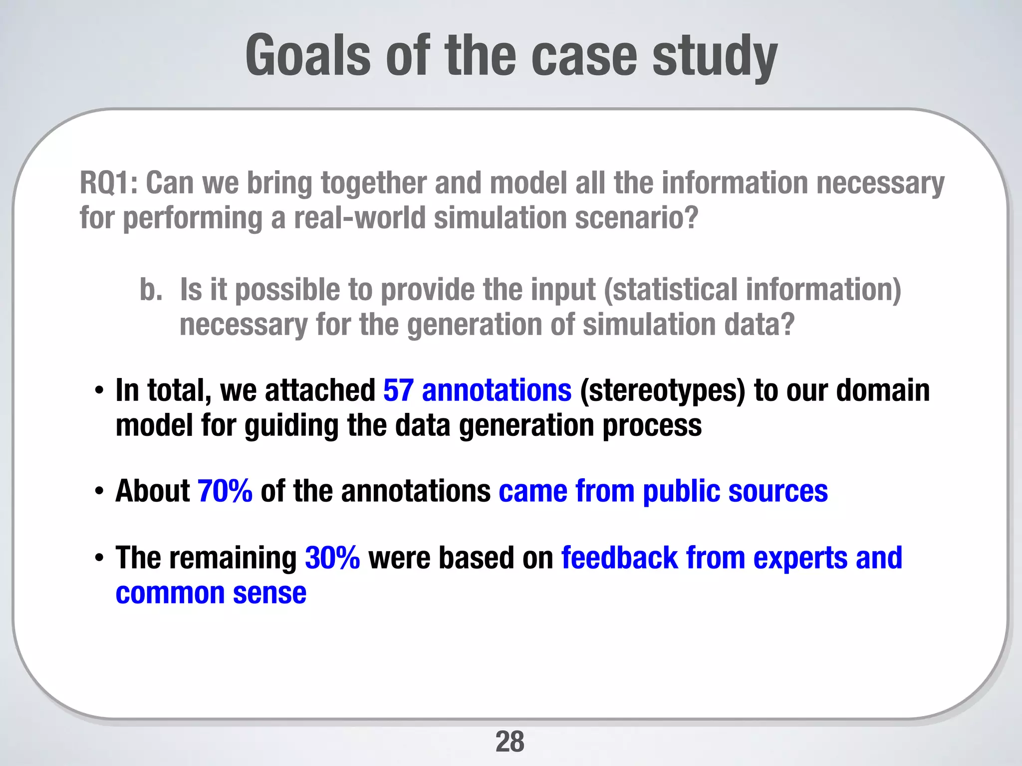 28
Goals of the case study

RQ1: Can we bring together and model all the information necessary
for performing a real-world simulation scenario? 
b.  Is it possible to provide the input (statistical information)
necessary for the generation of simulation data?
•  In total, we attached 57 annotations (stereotypes) to our domain
model for guiding the data generation process
•  About 70% of the annotations came from public sources
•  The remaining 30% were based on feedback from experts and
common sense

 