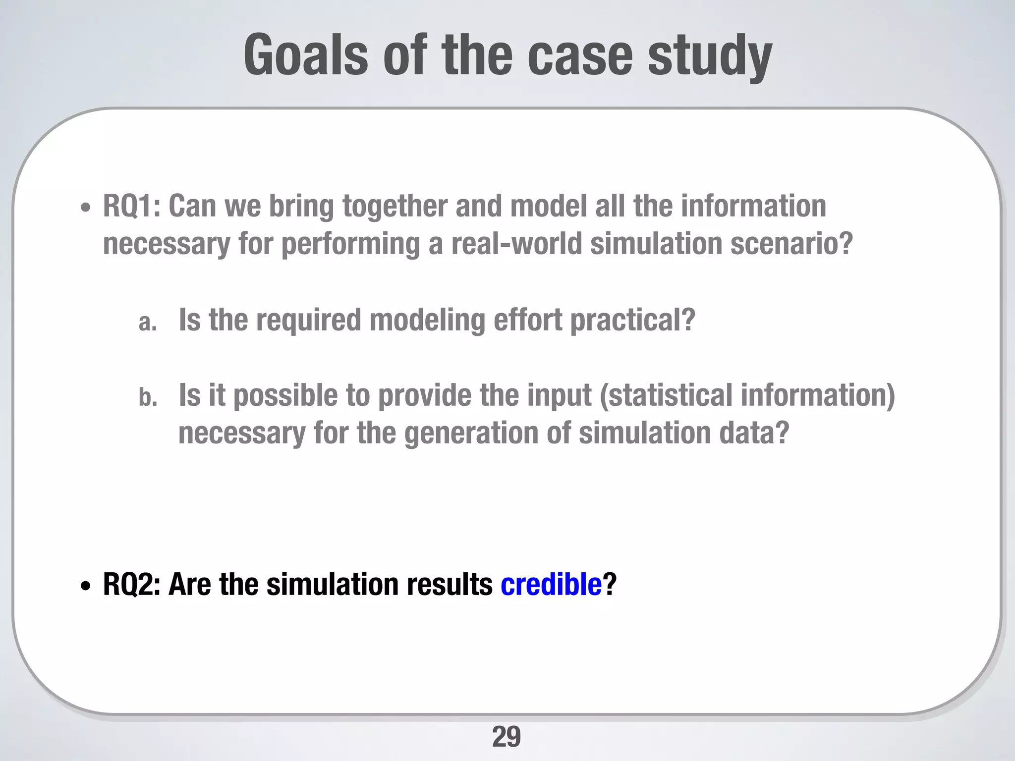 29
Goals of the case study
•  RQ1: Can we bring together and model all the information
necessary for performing a real-world simulation scenario? 
a.  Is the required modeling effort practical? 
b.  Is it possible to provide the input (statistical information)
necessary for the generation of simulation data?
•  RQ2: Are the simulation results credible? 
 