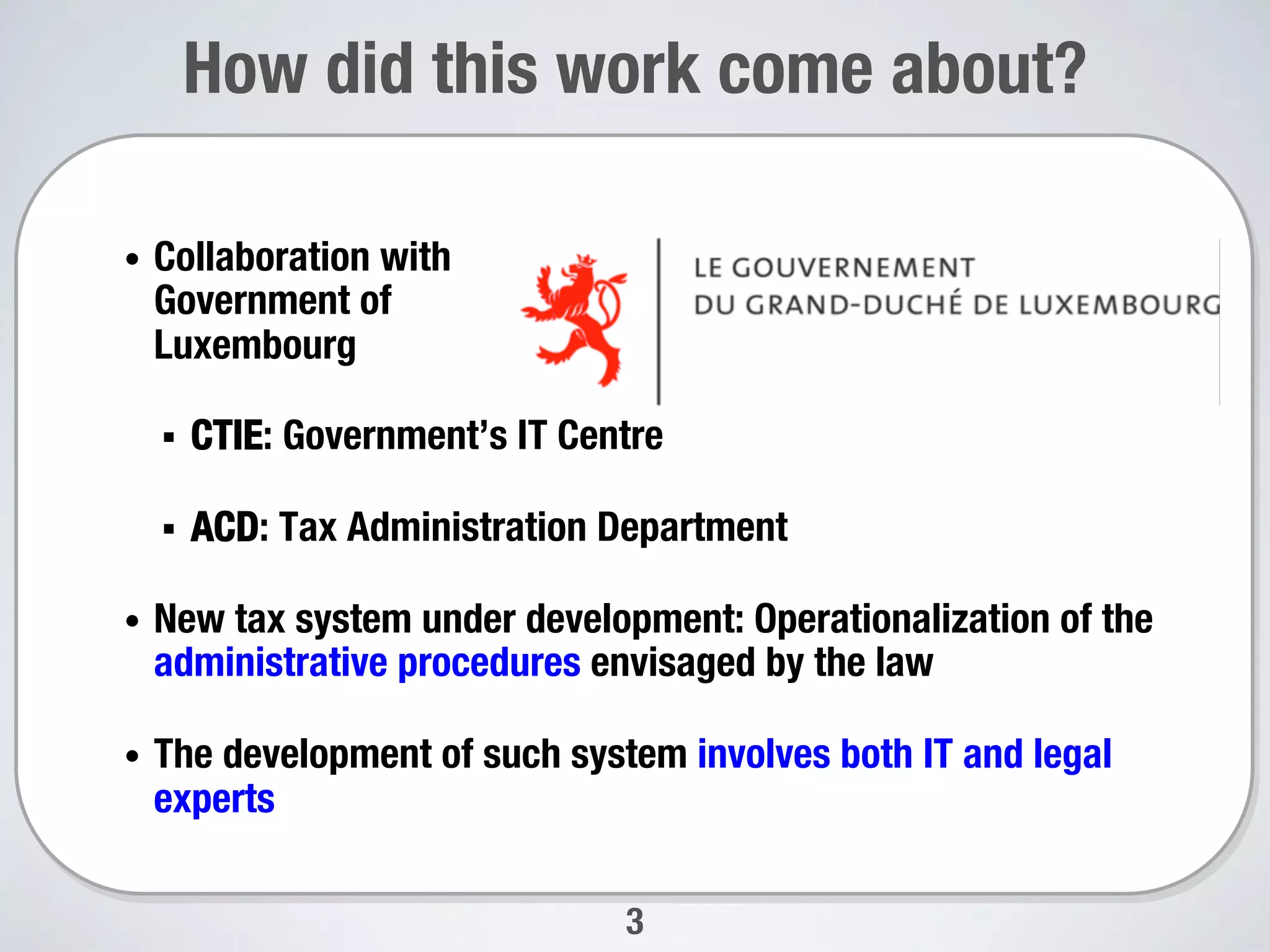 How did this work come about?
3
•  Collaboration with"
Government of "
Luxembourg
§  CTIE: Government’s IT Centre
§  ACD: Tax Administration Department
•  New tax system under development: Operationalization of the
administrative procedures envisaged by the law
•  The development of such system involves both IT and legal
experts
 