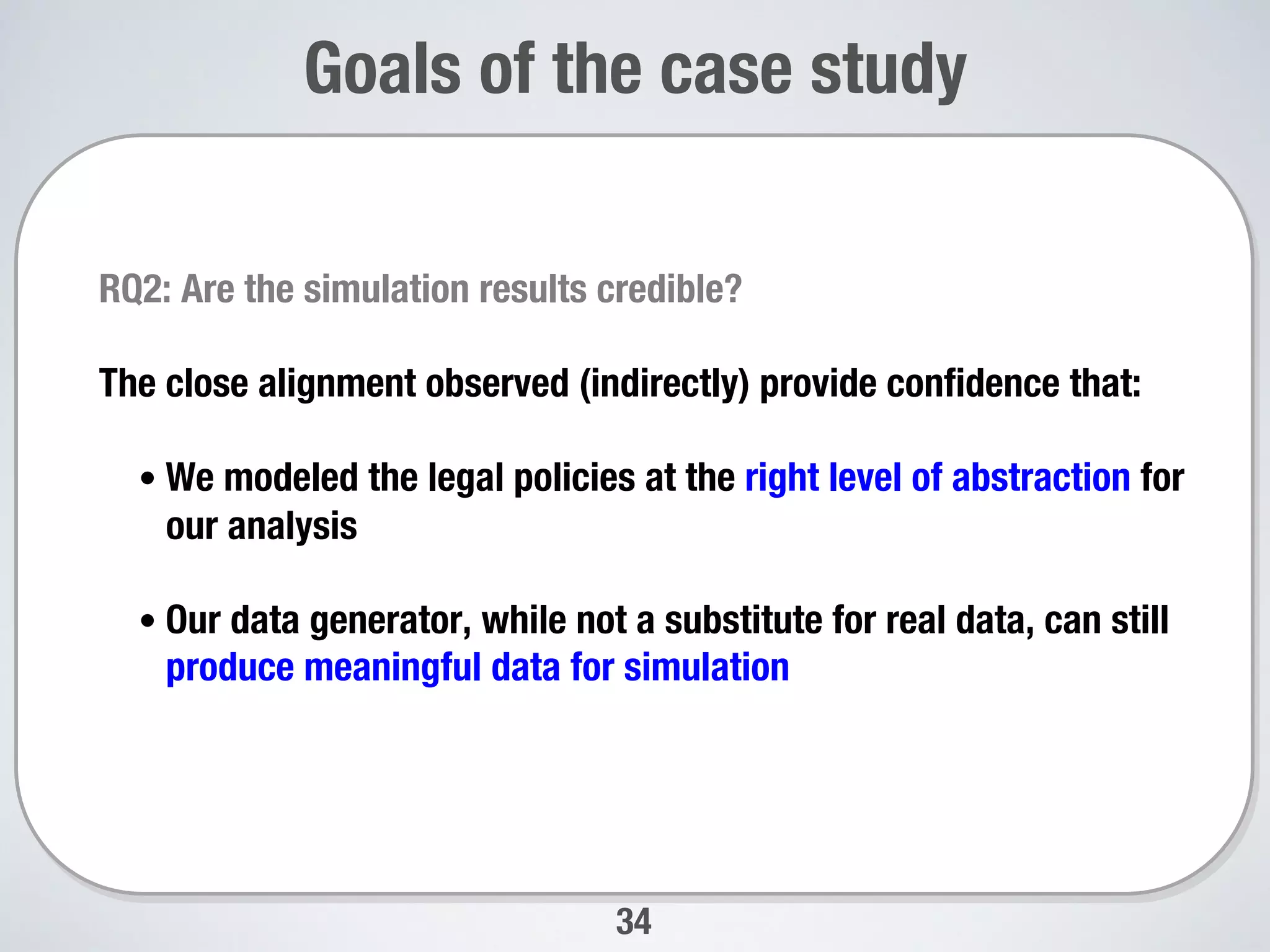 34
Goals of the case study
RQ2: Are the simulation results credible? 
The close alignment observed (indirectly) provide conﬁdence that:
• We modeled the legal policies at the right level of abstraction for
our analysis
• Our data generator, while not a substitute for real data, can still
produce meaningful data for simulation
 