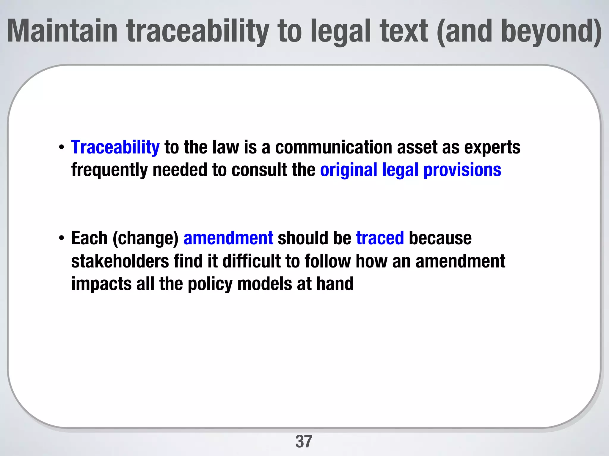 37
Maintain traceability to legal text (and beyond)

•  Traceability to the law is a communication asset as experts
frequently needed to consult the original legal provisions
•  Each (change) amendment should be traced because
stakeholders ﬁnd it difﬁcult to follow how an amendment
impacts all the policy models at hand 

 