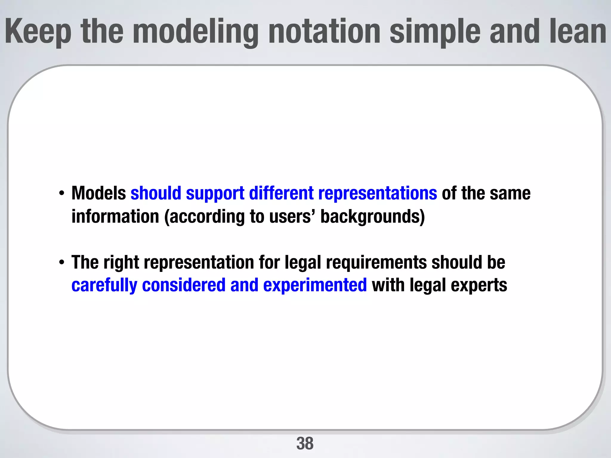 38
Keep the modeling notation simple and lean

•  Models should support different representations of the same
information (according to users’ backgrounds)
•  The right representation for legal requirements should be
carefully considered and experimented with legal experts

 