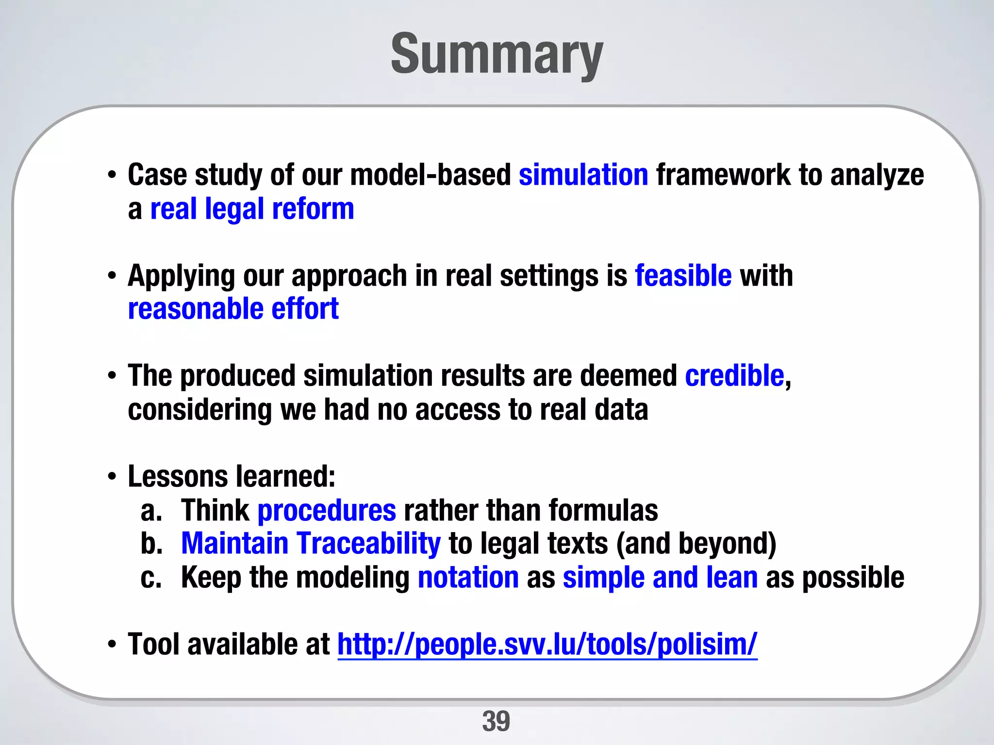 39
Summary 

•  Case study of our model-based simulation framework to analyze
a real legal reform
•  Applying our approach in real settings is feasible with
reasonable effort 
•  The produced simulation results are deemed credible,
considering we had no access to real data
•  Lessons learned: 
a.  Think procedures rather than formulas 
b.  Maintain Traceability to legal texts (and beyond) 
c.  Keep the modeling notation as simple and lean as possible 
•  Tool available at http://people.svv.lu/tools/polisim/
 